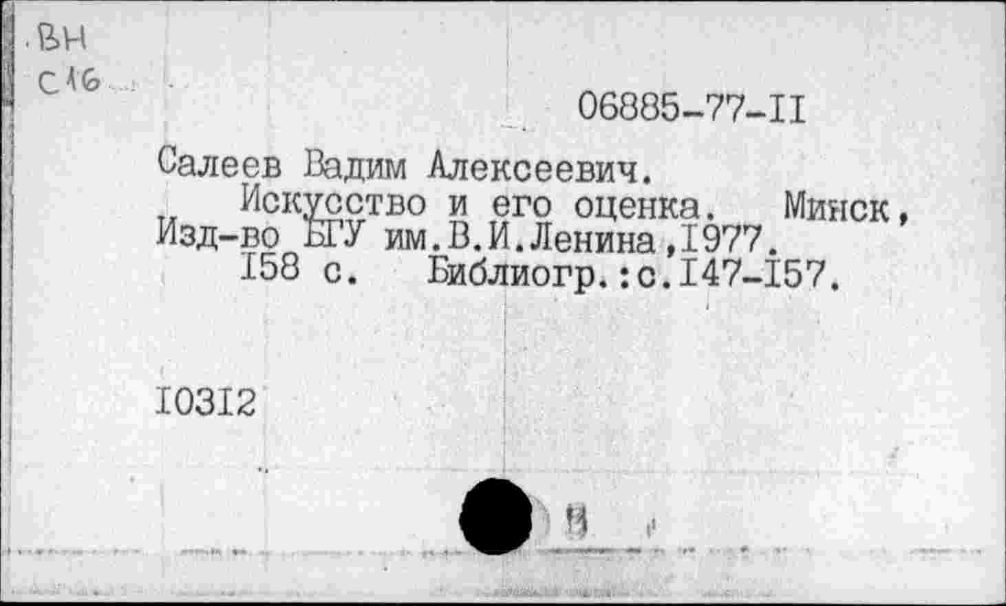 ﻿06885-77-11
Салеев Вадим Алексеевич.
Искусство и его оценка. Минск, Изд-во ЫУ им.В.И.Ленина,1977.
158 с. Библиогр.:с.147-157.
10312